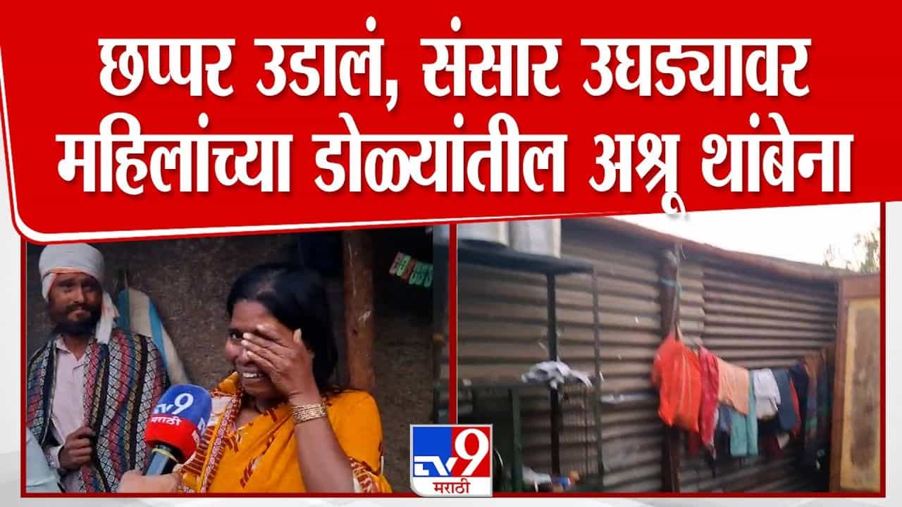 छप्पर उडालं, संसार उघड्यावर! महिलांच्या डोळ्यांतील अश्रू थांबेना; अवकाळी पावसाचा कहर